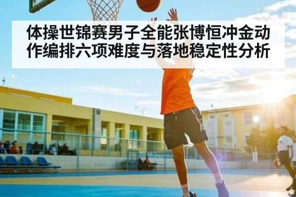 体操世锦赛男子全能张博恒冲金动作编排六项难度与落地稳定性分析