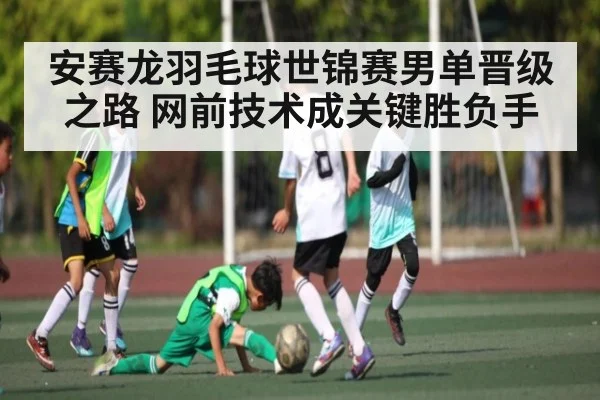 安赛龙羽毛球世锦赛男单晋级之路 网前技术成关键胜负手