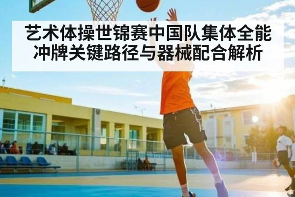 艺术体操世锦赛中国队集体全能冲牌关键路径与器械配合解析