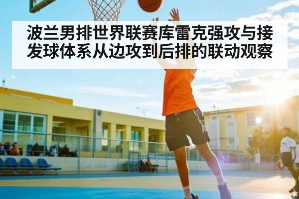 波兰男排世界联赛库雷克强攻与接发球体系从边攻到后排的联动观察