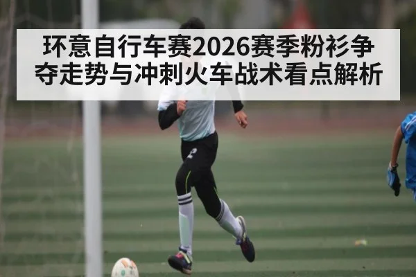 环意自行车赛2026赛季粉衫争夺走势与冲刺火车战术看点解析