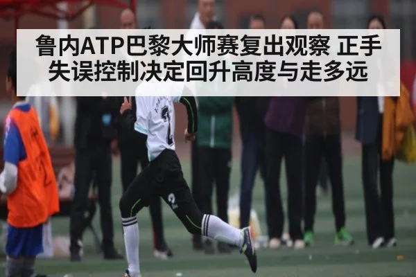 鲁内ATP巴黎大师赛复出观察 正手失误控制决定回升高度与走多远（kaiyun）