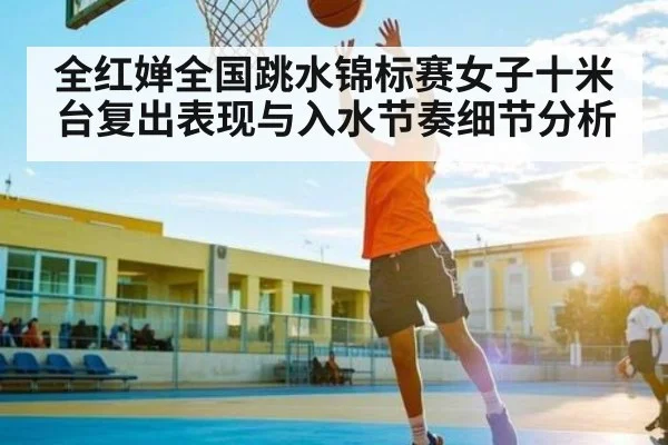 全红婵全国跳水锦标赛女子十米台复出表现与入水节奏细节分析（kaiyun）